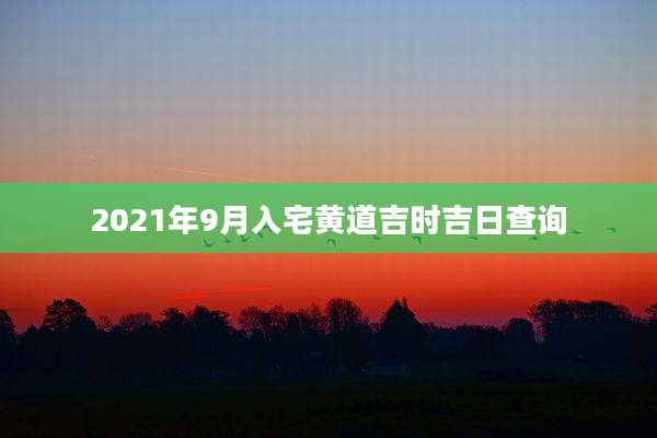2021年9月入宅黄道吉时吉日查询