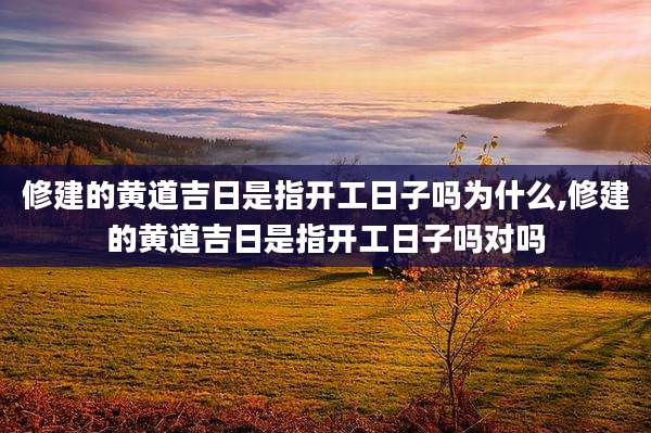 修建的黄道吉日是指开工日子吗为什么,修建的黄道吉日是指开工日子吗对吗