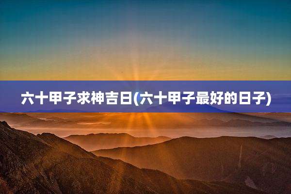 六十甲子求神吉日(六十甲子最好的日子)