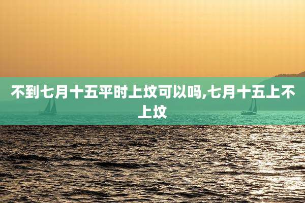 不到七月十五平时上坟可以吗,七月十五上不上坟