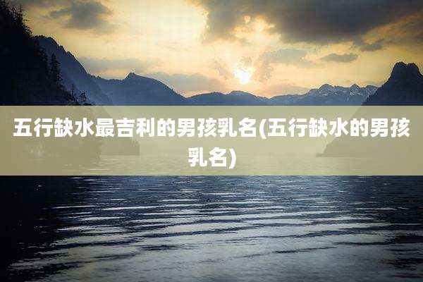 五行缺水最吉利的男孩乳名(五行缺水的男孩乳名)