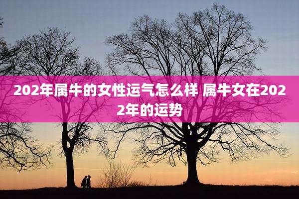 202年属牛的女性运气怎么样 属牛女在2022年的运势