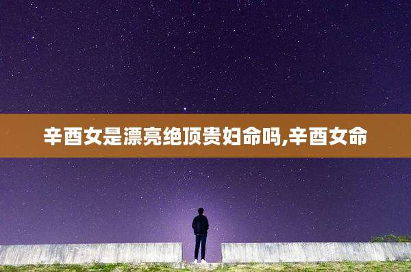 辛酉女是漂亮绝顶贵妇命吗,辛酉女命