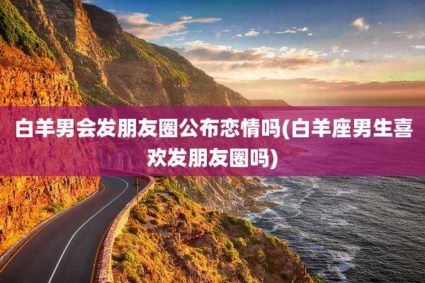 白羊男会发朋友圈公布恋情吗(白羊座男生喜欢发朋友圈吗)