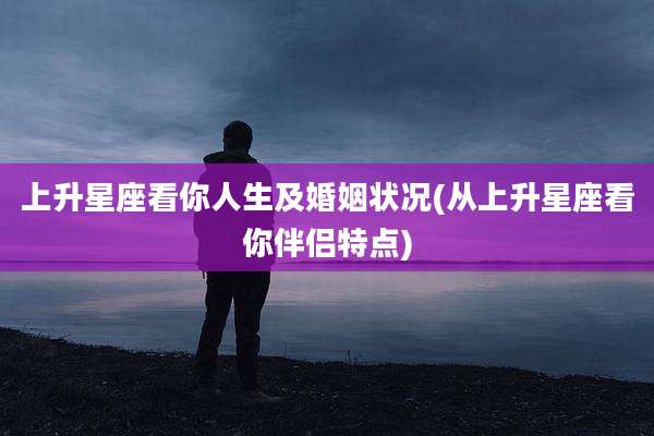 上升星座看你人生及婚姻状况(从上升星座看你伴侣特点)