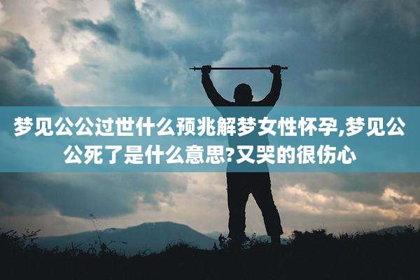 梦见公公过世什么预兆解梦女性怀孕,梦见公公死了是什么意思?又哭的很伤心