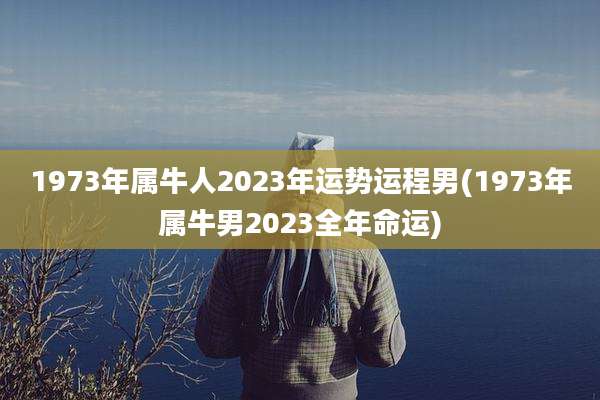 1973年属牛人2023年运势运程男(1973年属牛男2023全年命运)