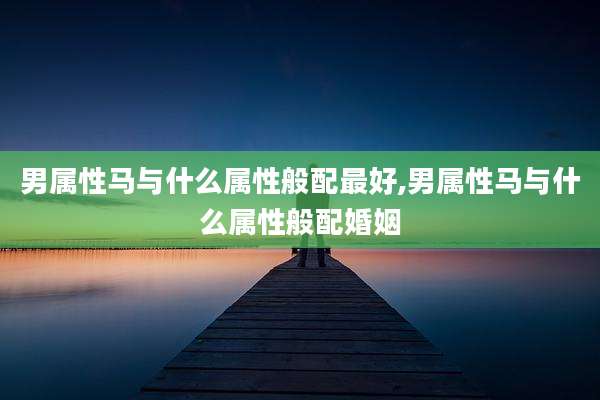 男属性马与什么属性般配最好,男属性马与什么属性般配婚姻