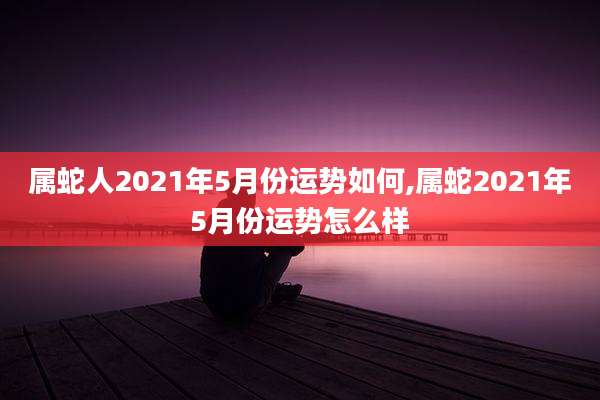 属蛇人2021年5月份运势如何,属蛇2021年5月份运势怎么样