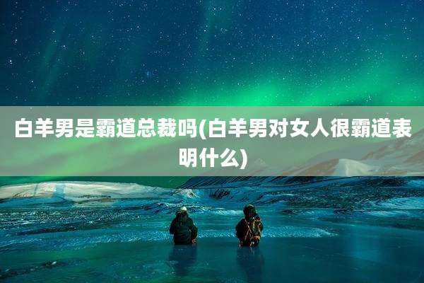 白羊男是霸道总裁吗(白羊男对女人很霸道表明什么)