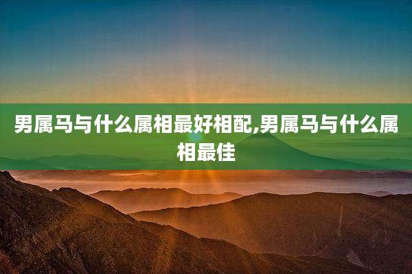 男属马与什么属相最好相配,男属马与什么属相最佳