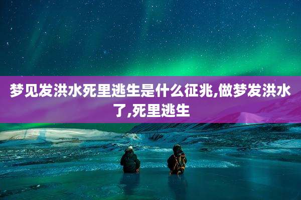 梦见发洪水死里逃生是什么征兆,做梦发洪水了,死里逃生