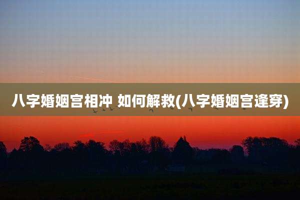 八字婚姻宫相冲 如何解救(八字婚姻宫逢穿)