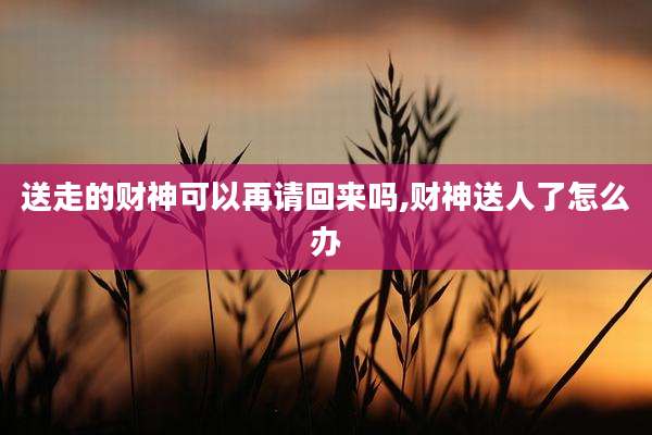 送走的财神可以再请回来吗,财神送人了怎么办