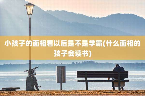 小孩子的面相看以后是不是学霸(什么面相的孩子会读书)