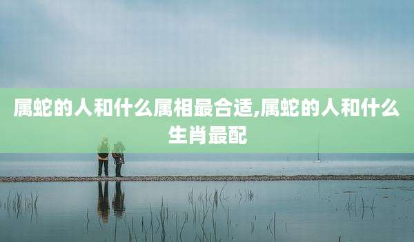 属蛇的人和什么属相最合适,属蛇的人和什么生肖最配