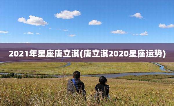 2021年星座唐立淇(唐立淇2020星座运势)