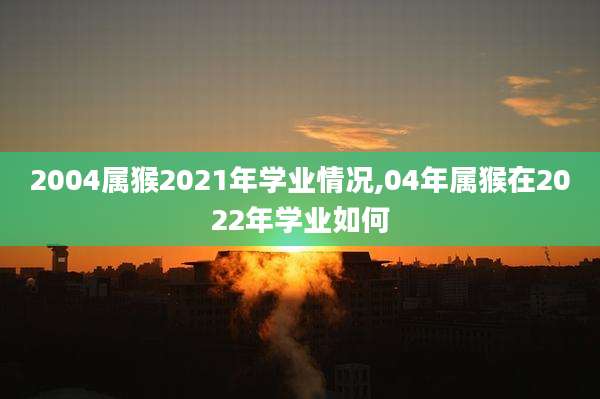 2004属猴2021年学业情况,04年属猴在2022年学业如何