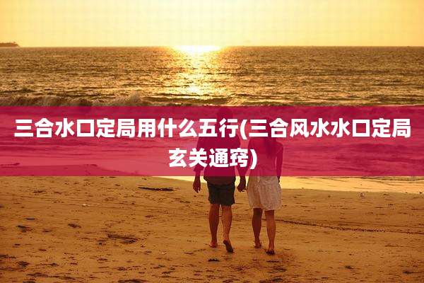 三合水口定局用什么五行(三合风水水口定局玄关通窍)