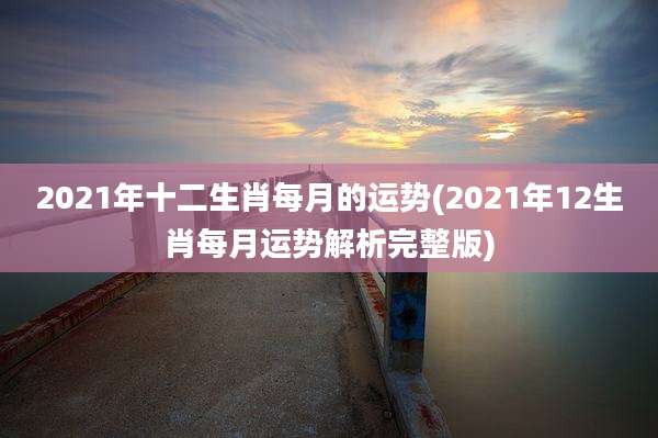 2021年十二生肖每月的运势(2021年12生肖每月运势解析完整版)