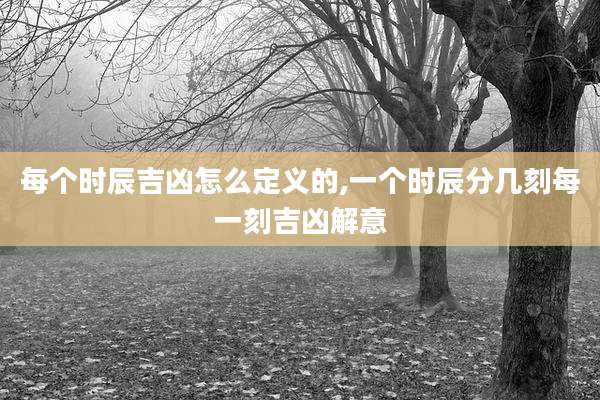 每个时辰吉凶怎么定义的,一个时辰分几刻每一刻吉凶解意