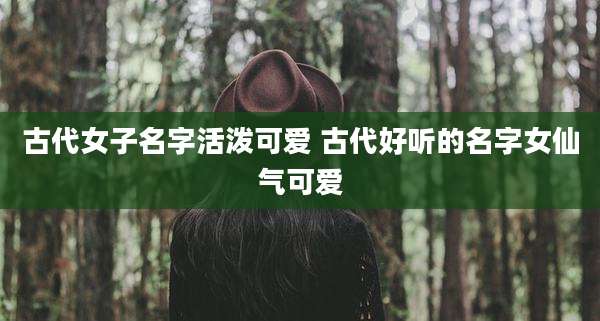 古代女子名字活泼可爱 古代好听的名字女仙气可爱