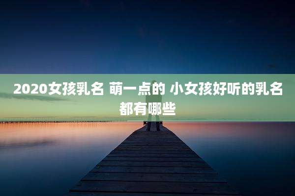 2020女孩乳名 萌一点的 小女孩好听的乳名都有哪些