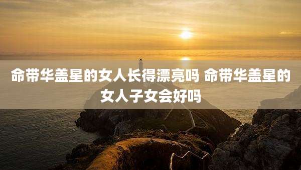 命带华盖星的女人长得漂亮吗 命带华盖星的女人子女会好吗