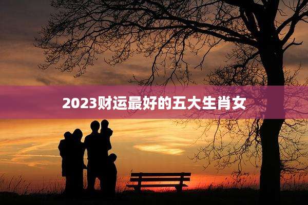 2023财运最好的五大生肖女