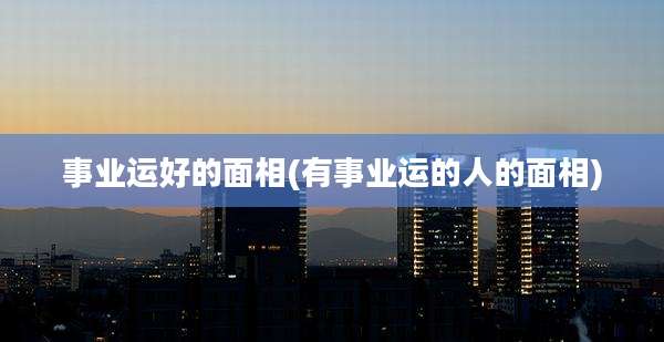 事业运好的面相(有事业运的人的面相)