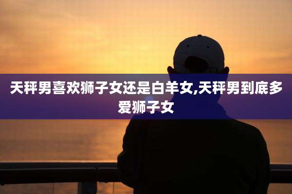 天秤男喜欢狮子女还是白羊女,天秤男到底多爱狮子女