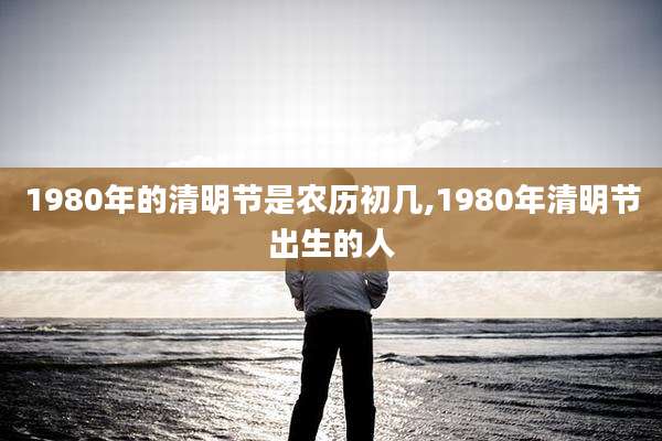 1980年的清明节是农历初几,1980年清明节出生的人