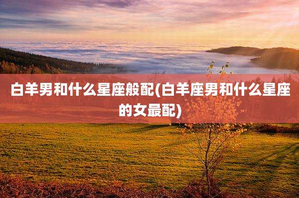 白羊男和什么星座般配(白羊座男和什么星座的女最配)