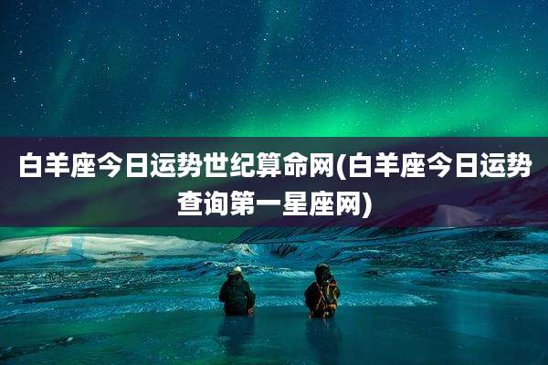 白羊座今日运势世纪算命网(白羊座今日运势查询第一星座网)