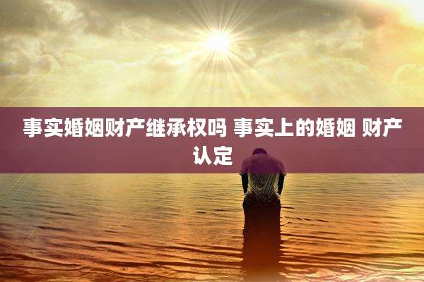 事实婚姻财产继承权吗 事实上的婚姻 财产认定