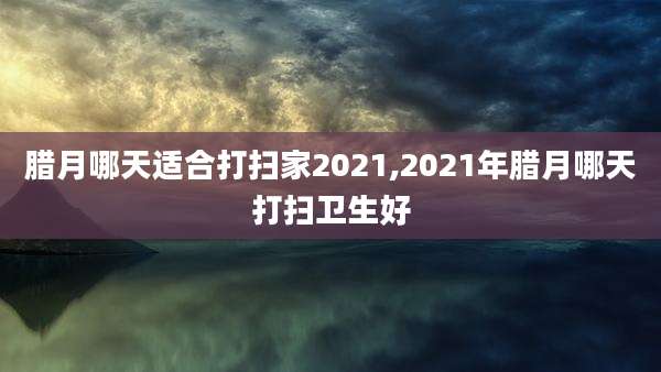 腊月哪天适合打扫家2021,2021年腊月哪天打扫卫生好