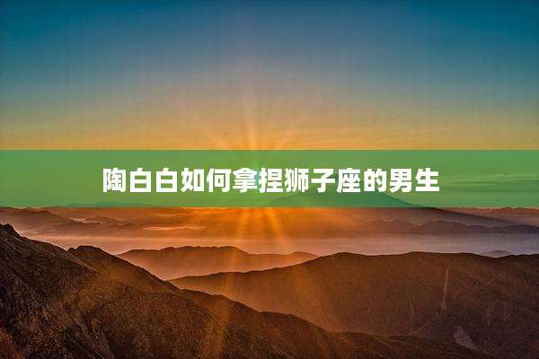 陶白白如何拿捏狮子座的男生