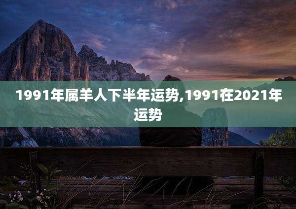 1991年属羊人下半年运势,1991在2021年运势