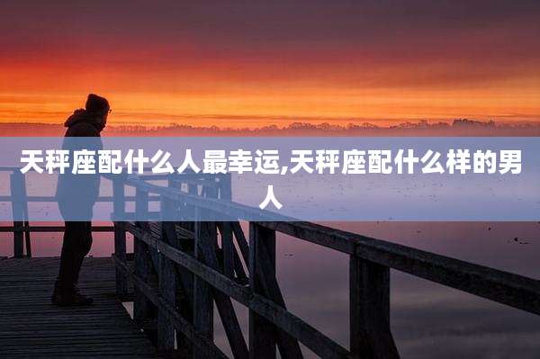 天秤座配什么人最幸运,天秤座配什么样的男人