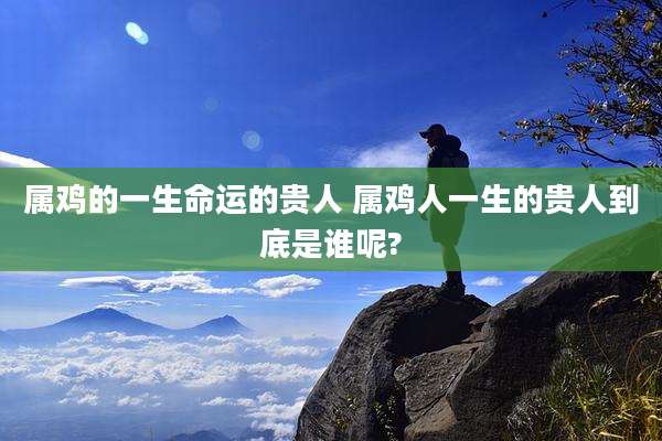 属鸡的一生命运的贵人 属鸡人一生的贵人到底是谁呢?