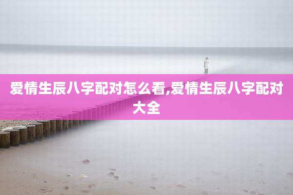 爱情生辰八字配对怎么看,爱情生辰八字配对大全