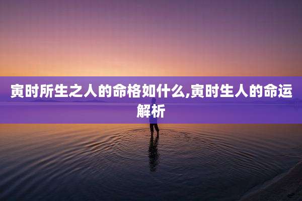 寅时所生之人的命格如什么,寅时生人的命运解析