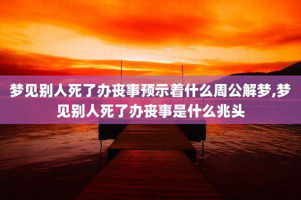 梦见别人死了办丧事预示着什么周公解梦,梦见别人死了办丧事是什么兆头
