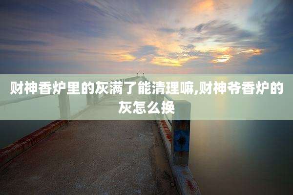 财神香炉里的灰满了能清理嘛,财神爷香炉的灰怎么换