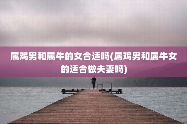 属鸡男和属牛的女合适吗(属鸡男和属牛女的适合做夫妻吗)