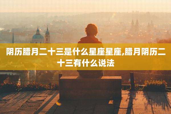 阴历腊月二十三是什么星座星座,腊月阴历二十三有什么说法