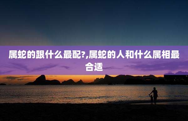 属蛇的跟什么最配?,属蛇的人和什么属相最合适