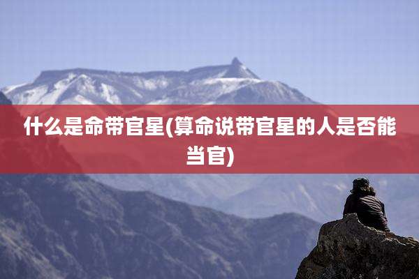 什么是命带官星(算命说带官星的人是否能当官)