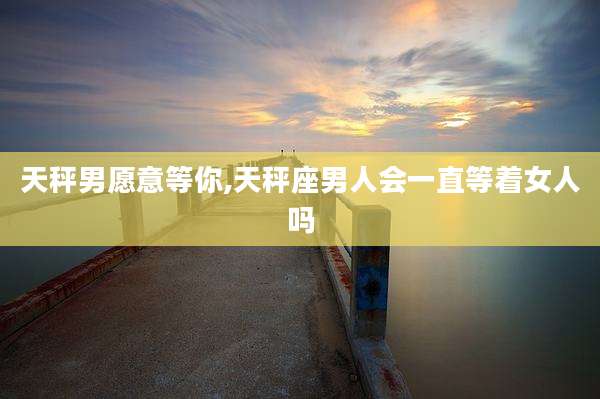 天秤男愿意等你,天秤座男人会一直等着女人吗