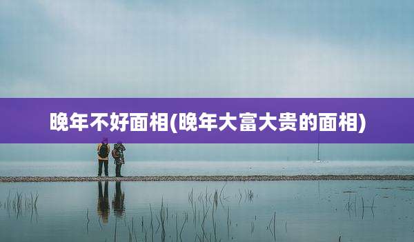晚年不好面相(晚年大富大贵的面相)